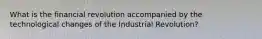 What is the financial revolution accompanied by the technological changes of the Industrial Revolution?