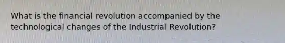 What is the financial revolution accompanied by the technological changes of the Industrial Revolution?