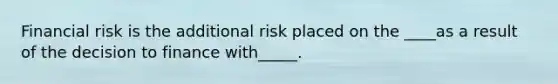 Financial risk is the additional risk placed on the ____as a result of the decision to finance with_____.