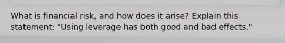 What is financial risk, and how does it arise? Explain this statement: "Using leverage has both good and bad effects."