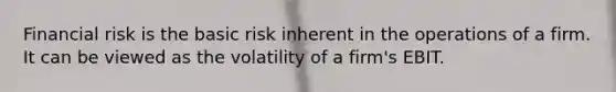 Financial risk is the basic risk inherent in the operations of a firm. It can be viewed as the volatility of a firm's EBIT.