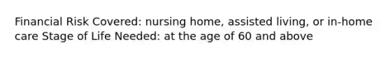 Financial Risk Covered: nursing home, assisted living, or in-home care Stage of Life Needed: at the age of 60 and above