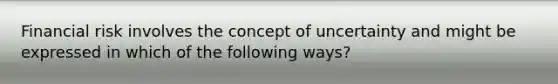 Financial risk involves the concept of uncertainty and might be expressed in which of the following ways?