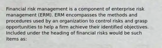 Financial risk management is a component of enterprise risk management (ERM). ERM encompasses the methods and procedures used by an organization to control risks and grasp opportunities to help a firm achieve their identified objectives. Included under the heading of financial risks would be such items as: