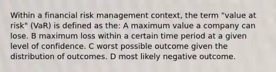 Within a financial risk management context, the term "value at risk" (VaR) is defined as the: A maximum value a company can lose. B maximum loss within a certain time period at a given level of confidence. C worst possible outcome given the distribution of outcomes. D most likely negative outcome.