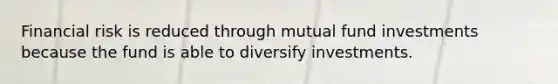 Financial risk is reduced through mutual fund investments because the fund is able to diversify investments.