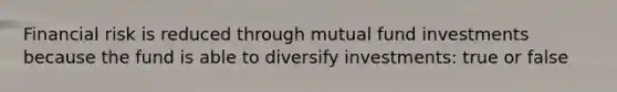 Financial risk is reduced through mutual fund investments because the fund is able to diversify investments: true or false