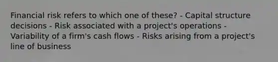 Financial risk refers to which one of these? - Capital structure decisions - Risk associated with a project's operations - Variability of a firm's cash flows - Risks arising from a project's line of business