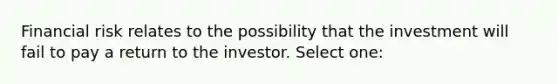 Financial risk relates to the possibility that the investment will fail to pay a return to the investor. Select one: