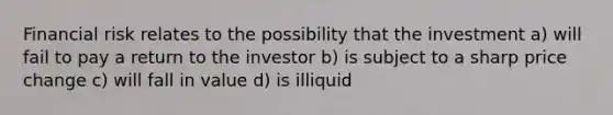 Financial risk relates to the possibility that the investment a) will fail to pay a return to the investor b) is subject to a sharp price change c) will fall in value d) is illiquid