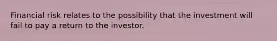 Financial risk relates to the possibility that the investment will fail to pay a return to the investor.