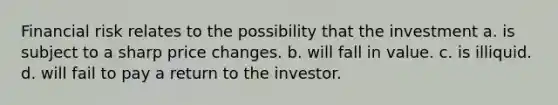 Financial risk relates to the possibility that the investment a. is subject to a sharp price changes. b. will fall in value. c. is illiquid. d. will fail to pay a return to the investor.