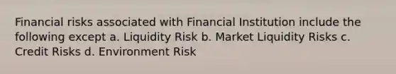 Financial risks associated with Financial Institution include the following except a. Liquidity Risk b. Market Liquidity Risks c. Credit Risks d. Environment Risk