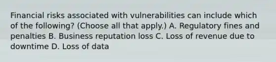 Financial risks associated with vulnerabilities can include which of the following? (Choose all that apply.) A. Regulatory fines and penalties B. Business reputation loss C. Loss of revenue due to downtime D. Loss of data