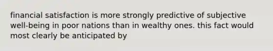 financial satisfaction is more strongly predictive of subjective well-being in poor nations than in wealthy ones. this fact would most clearly be anticipated by