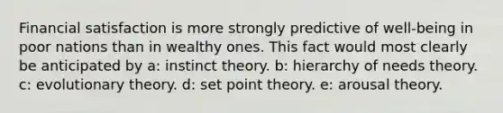 Financial satisfaction is more strongly predictive of well-being in poor nations than in wealthy ones. This fact would most clearly be anticipated by a: instinct theory. b: hierarchy of needs theory. c: evolutionary theory. d: set point theory. e: arousal theory.