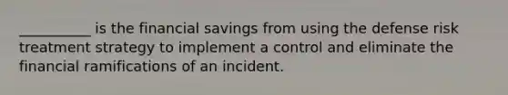 __________ is the financial savings from using the defense risk treatment strategy to implement a control and eliminate the financial ramifications of an incident.