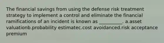 The financial savings from using the defense risk treatment strategy to implement a control and eliminate the financial ramifications of an incident is known as __________. a.asset valuationb.probability estimatec.cost avoidanced.risk acceptance premium