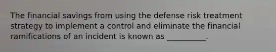 The financial savings from using the defense risk treatment strategy to implement a control and eliminate the financial ramifications of an incident is known as __________.