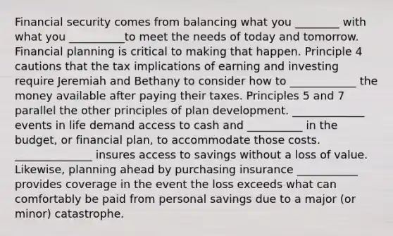 Financial security comes from balancing what you ________ with what you __________to meet the needs of today and tomorrow. Financial planning is critical to making that happen. Principle 4 cautions that the tax implications of earning and investing require Jeremiah and Bethany to consider how to ____________ the money available after paying their taxes. Principles 5 and 7 parallel the other principles of plan development. _____________ events in life demand access to cash and __________ in the​ budget, or financial​ plan, to accommodate those costs. ______________ insures access to savings without a loss of value.​ Likewise, planning ahead by purchasing insurance ___________ provides coverage in the event the loss exceeds what can comfortably be paid from personal savings due to a major​ (or minor) catastrophe.