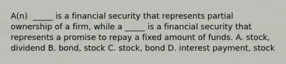 A(n) ​ _____ is a financial security that represents partial ownership of a​ firm, while a​ _____ is a financial security that represents a promise to repay a fixed amount of funds. A. ​stock, dividend B. ​bond, stock C. ​stock, bond D. interest​ payment, stock