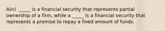 A(n) ​ _____ is a financial security that represents partial ownership of a​ firm, while a​ _____ is a financial security that represents a promise to repay a fixed amount of funds.