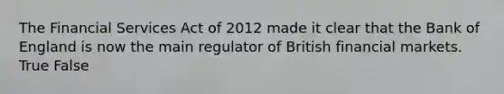 The Financial Services Act of 2012 made it clear that the Bank of England is now the main regulator of British financial markets. True False