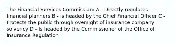 The Financial Services Commission: A - Directly regulates financial planners B - Is headed by the Chief Financial Officer C - Protects the public through oversight of insurance company solvency D - Is headed by the Commissioner of the Office of Insurance Regulation