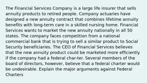 The Financial Services Company is a large life insurer that sells annuity products to retired people. Company actuaries have designed a new annuity contract that combines lifetime annuity benefits with long-term care in a skilled nursing home. Financial Services wants to market the new annuity nationally in all 50 states. The company faces competition from a national commercial bank that is trying to sell a similar product to Social Security beneficiaries. The CEO of Financial Services believes that the new annuity product could be marketed more efficiently if the company had a federal char-ter. Several members of the board of directors, however, believe that a federal charter would be undesirable. Explain the major arguments against Federal Charters