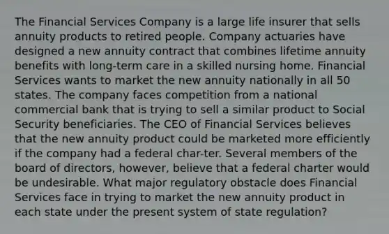 The Financial Services Company is a large life insurer that sells annuity products to retired people. Company actuaries have designed a new annuity contract that combines lifetime annuity benefits with long-term care in a skilled nursing home. Financial Services wants to market the new annuity nationally in all 50 states. The company faces competition from a national commercial bank that is trying to sell a similar product to Social Security beneficiaries. The CEO of Financial Services believes that the new annuity product could be marketed more efficiently if the company had a federal char-ter. Several members of the board of directors, however, believe that a federal charter would be undesirable. What major regulatory obstacle does Financial Services face in trying to market the new annuity product in each state under the present system of state regulation?