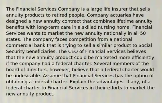 The Financial Services Company is a large life insurer that sells annuity products to retired people. Company actuaries have designed a new annuity contract that combines lifetime annuity benefits with long-term care in a skilled nursing home. Financial Services wants to market the new annuity nationally in all 50 states. The company faces competition from a national commercial bank that is trying to sell a similar product to Social Security beneficiaries. The CEO of Financial Services believes that the new annuity product could be marketed more efficiently if the company had a federal char-ter. Several members of the board of directors, however, believe that a federal charter would be undesirable. Assume that Financial Services has the option of obtaining a federal charter. Explain the advantages, if any, of a federal charter to Financial Services in their efforts to market the new annuity product.