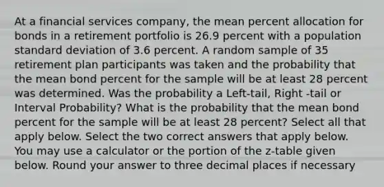 At a financial services company, the mean percent allocation for bonds in a retirement portfolio is 26.9 percent with a population standard deviation of 3.6 percent. A random sample of 35 retirement plan participants was taken and the probability that the mean bond percent for the sample will be at least 28 percent was determined. Was the probability a Left-tail, Right -tail or Interval Probability? What is the probability that the mean bond percent for the sample will be at least 28 percent? Select all that apply below. Select the two correct answers that apply below. You may use a calculator or the portion of the z-table given below. Round your answer to three decimal places if necessary