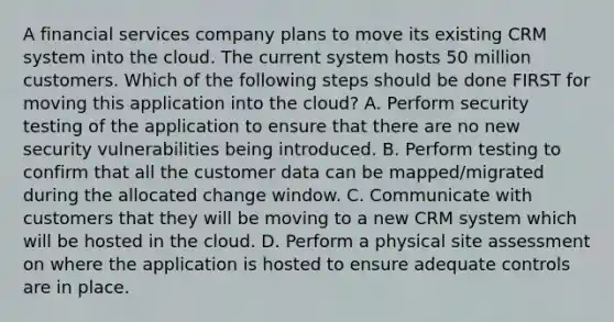 A financial services company plans to move its existing CRM system into the cloud. The current system hosts 50 million customers. Which of the following steps should be done FIRST for moving this application into the cloud? A. Perform security testing of the application to ensure that there are no new security vulnerabilities being introduced. B. Perform testing to confirm that all the customer data can be mapped/migrated during the allocated change window. C. Communicate with customers that they will be moving to a new CRM system which will be hosted in the cloud. D. Perform a physical site assessment on where the application is hosted to ensure adequate controls are in place.