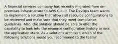 A financial services company has recently migrated from on-premises infrastructure to AWS Cloud. The DevOps team wants to implement a solution that allows all resource configurations to be reviewed and make sure that they meet compliance guidelines. Also, the solution should be able to offer the capability to look into the resource configuration history across the application stack. As a solutions architect, which of the following solutions would you recommend to the team?