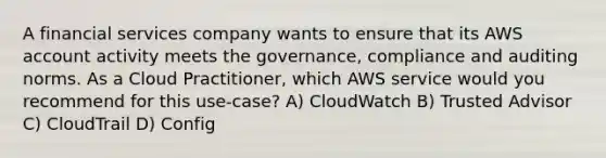 A financial services company wants to ensure that its AWS account activity meets the governance, compliance and auditing norms. As a Cloud Practitioner, which AWS service would you recommend for this use-case? A) CloudWatch B) Trusted Advisor C) CloudTrail D) Config