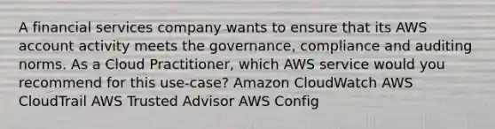 A financial services company wants to ensure that its AWS account activity meets the governance, compliance and auditing norms. As a Cloud Practitioner, which AWS service would you recommend for this use-case? Amazon CloudWatch AWS CloudTrail AWS Trusted Advisor AWS Config