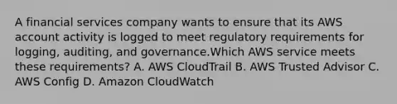 A financial services company wants to ensure that its AWS account activity is logged to meet regulatory requirements for logging, auditing, and governance.Which AWS service meets these requirements? A. AWS CloudTrail B. AWS Trusted Advisor C. AWS Config D. Amazon CloudWatch