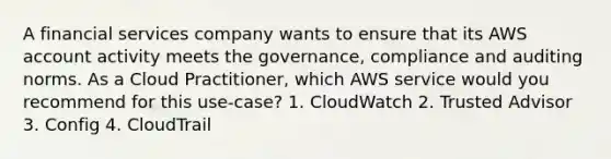 A financial services company wants to ensure that its AWS account activity meets the governance, compliance and auditing norms. As a Cloud Practitioner, which AWS service would you recommend for this use-case? 1. CloudWatch 2. Trusted Advisor 3. Config 4. CloudTrail