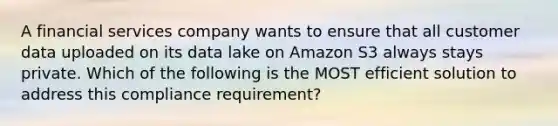 A financial services company wants to ensure that all customer data uploaded on its data lake on Amazon S3 always stays private. Which of the following is the MOST efficient solution to address this compliance requirement?