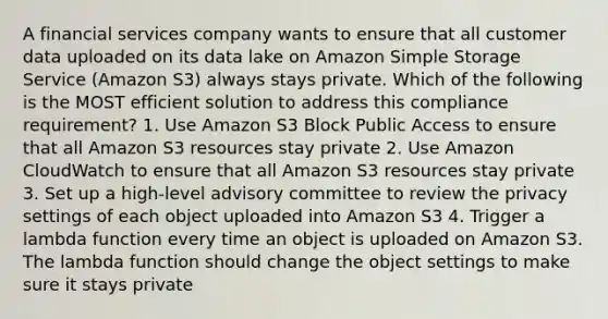 A financial services company wants to ensure that all customer data uploaded on its data lake on Amazon Simple Storage Service (Amazon S3) always stays private. Which of the following is the MOST efficient solution to address this compliance requirement? 1. Use Amazon S3 Block Public Access to ensure that all Amazon S3 resources stay private 2. Use Amazon CloudWatch to ensure that all Amazon S3 resources stay private 3. Set up a high-level advisory committee to review the privacy settings of each object uploaded into Amazon S3 4. Trigger a lambda function every time an object is uploaded on Amazon S3. The lambda function should change the object settings to make sure it stays private