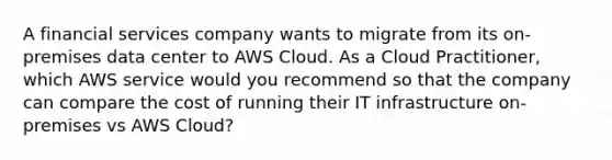 A financial services company wants to migrate from its on-premises data center to AWS Cloud. As a Cloud Practitioner, which AWS service would you recommend so that the company can compare the cost of running their IT infrastructure on-premises vs AWS Cloud?