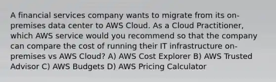 A financial services company wants to migrate from its on-premises data center to AWS Cloud. As a Cloud Practitioner, which AWS service would you recommend so that the company can compare the cost of running their IT infrastructure on-premises vs AWS Cloud? A) AWS Cost Explorer B) AWS Trusted Advisor C) AWS Budgets D) AWS Pricing Calculator