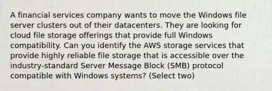 A financial services company wants to move the Windows file server clusters out of their datacenters. They are looking for cloud file storage offerings that provide full Windows compatibility. Can you identify the AWS storage services that provide highly reliable file storage that is accessible over the industry-standard Server Message Block (SMB) protocol compatible with Windows systems? (Select two)