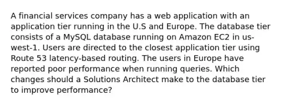 A financial services company has a web application with an application tier running in the U.S and Europe. The database tier consists of a MySQL database running on Amazon EC2 in us-west-1. Users are directed to the closest application tier using Route 53 latency-based routing. The users in Europe have reported poor performance when running queries. Which changes should a Solutions Architect make to the database tier to improve performance?