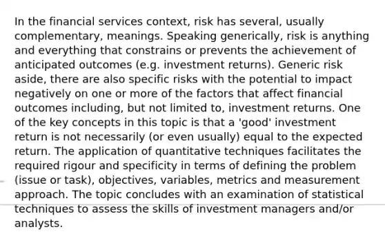 In the financial services context, risk has several, usually complementary, meanings. Speaking generically, risk is anything and everything that constrains or prevents the achievement of anticipated outcomes (e.g. investment returns). Generic risk aside, there are also specific risks with the potential to impact negatively on one or more of the factors that affect financial outcomes including, but not limited to, investment returns. One of the key concepts in this topic is that a 'good' investment return is not necessarily (or even usually) equal to the expected return. The application of quantitative techniques facilitates the required rigour and specificity in terms of defining the problem (issue or task), objectives, variables, metrics and measurement approach. The topic concludes with an examination of statistical techniques to assess the skills of investment managers and/or analysts.