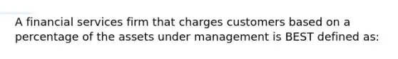 A financial services firm that charges customers based on a percentage of the assets under management is BEST defined as: