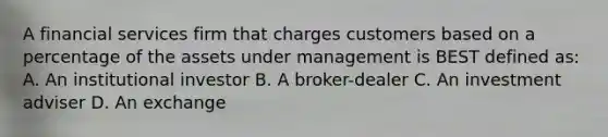 A financial services firm that charges customers based on a percentage of the assets under management is BEST defined as: A. An institutional investor B. A broker-dealer C. An investment adviser D. An exchange