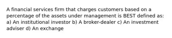 A financial services firm that charges customers based on a percentage of the assets under management is BEST defined as: a) An institutional investor b) A broker-dealer c) An investment adviser d) An exchange