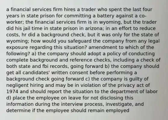 a financial services firm hires a trader who spent the last four years in state prison for committing a battery against a co-worker; the financial services firm is in wyoming, but the trader did his jail time in state prison in arizona; in an effort to reduce costs, hr did a background check, but it was only for the state of wyoming; how would you safeguard the company from any legal exposure regarding this situation? amendment to which of the following? a) the company should adopt a policy of conducting complete background and reference checks, including a check of both state and fbi records, going forward b) the company should get all candidates' written consent before performing a background check going forward c) the company is guilty of negligent hiring and may be in violation of the privacy act of 1974 and should report the situation to the department of labor d) place the employee on leave for not disclosing this information during the interview process, investigate, and determine if the employee should remain employed