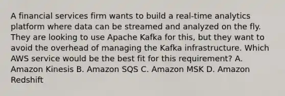 A financial services firm wants to build a real-time analytics platform where data can be streamed and analyzed on the fly. They are looking to use Apache Kafka for this, but they want to avoid the overhead of managing the Kafka infrastructure. Which AWS service would be the best fit for this requirement? A. Amazon Kinesis B. Amazon SQS C. Amazon MSK D. Amazon Redshift